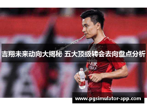 吉翔未来动向大揭秘 五大顶级转会去向盘点分析