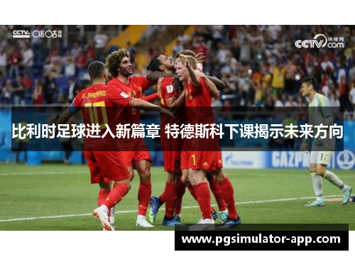 比利时足球进入新篇章 特德斯科下课揭示未来方向