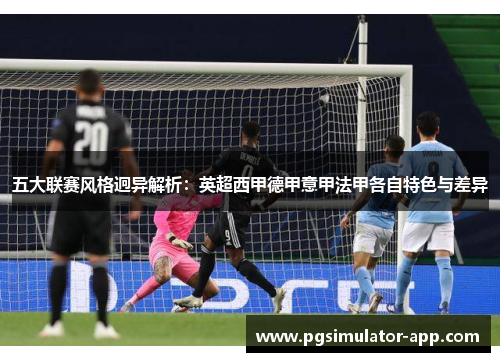 五大联赛风格迥异解析:英超西甲德甲意甲法甲各自特色与差异 五大联赛风格迥异解析:英超西甲德甲意甲法甲各自特色与差异